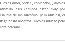 Dios es amor, poder y esplendor, y dios es misterio. Sus caminos están muy por encima de los nuestros, pero aun así, él llega hasta nosotros. Dios es infinito pero está cercano... __________________________________