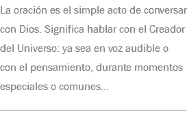 La oración es el simple acto de conversar con Dios. Significa hablar con el Creador del Universo: ya sea en voz audible o con el pensamiento, durante momentos especiales o comunes... __________________________________