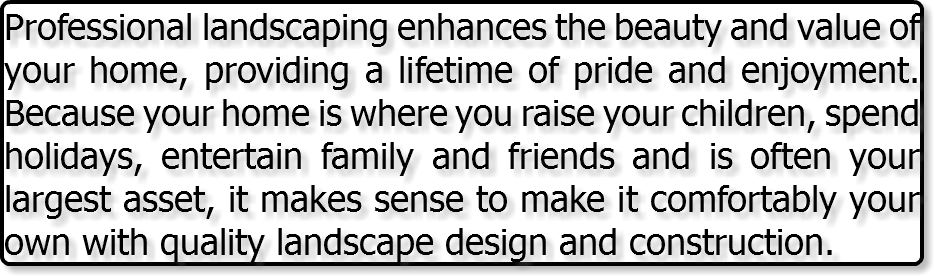 Professional landscaping enhances the beauty and value of your home, providing a lifetime of pride and enjoyment. Because your home is where you raise your children, spend holidays, entertain family and friends and is often your largest asset, it makes sense to make it comfortably your own with quality landscape design and construction.