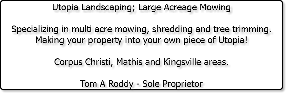 Utopia Landscaping; Large Acreage Mowing Specializing in multi acre mowing, shredding and tree trimming. Making your property into your own piece of Utopia! Corpus Christi, Mathis and Kingsville areas. Tom A Roddy - Sole Proprietor